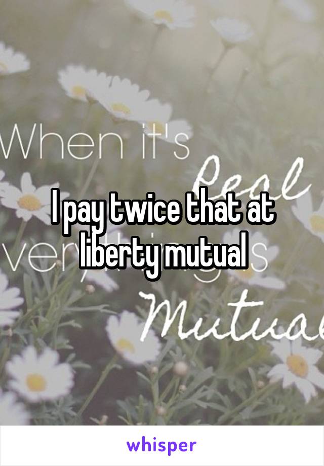 I pay twice that at liberty mutual