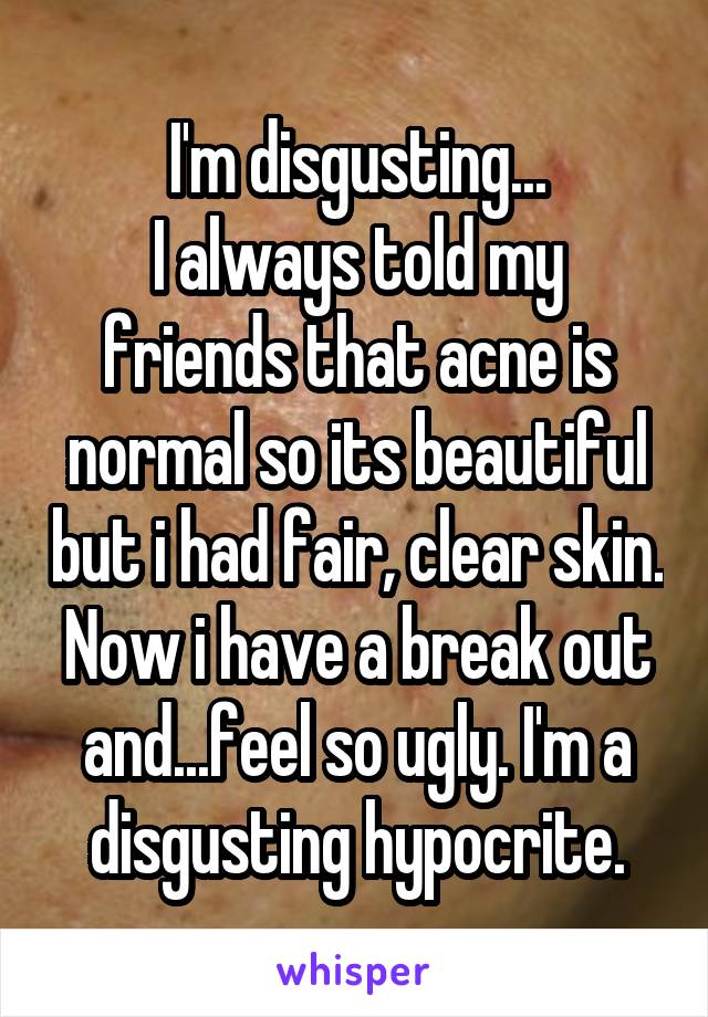 I'm disgusting...
I always told my friends that acne is normal so its beautiful but i had fair, clear skin. Now i have a break out and...feel so ugly. I'm a disgusting hypocrite.