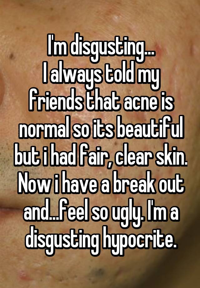 I'm disgusting...
I always told my friends that acne is normal so its beautiful but i had fair, clear skin. Now i have a break out and...feel so ugly. I'm a disgusting hypocrite.