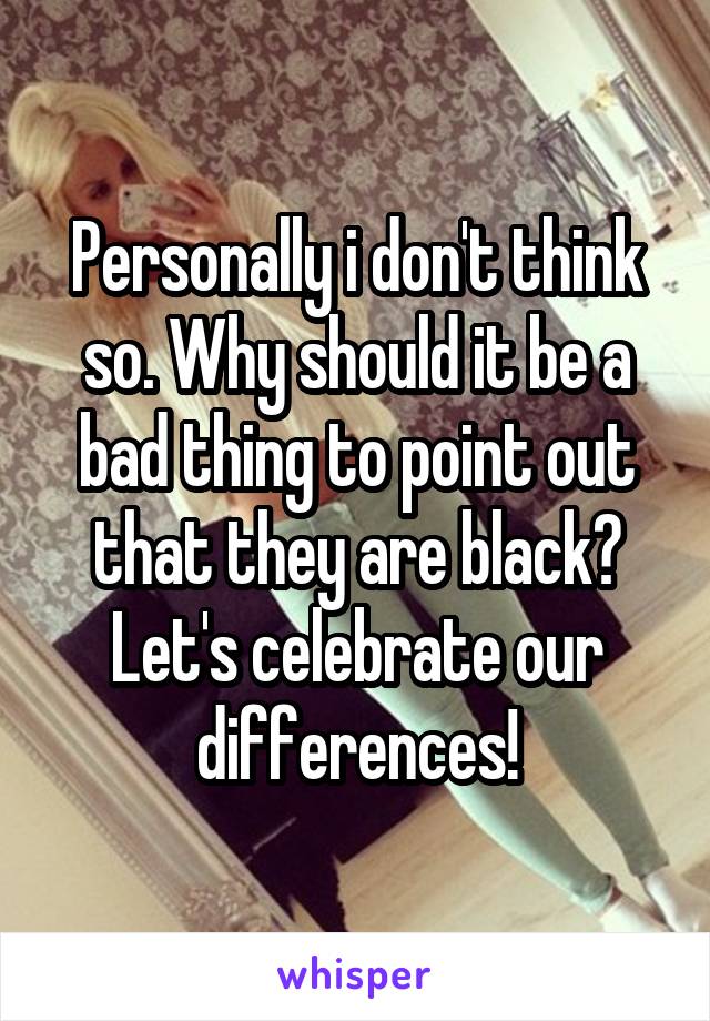 Personally i don't think so. Why should it be a bad thing to point out that they are black? Let's celebrate our differences!