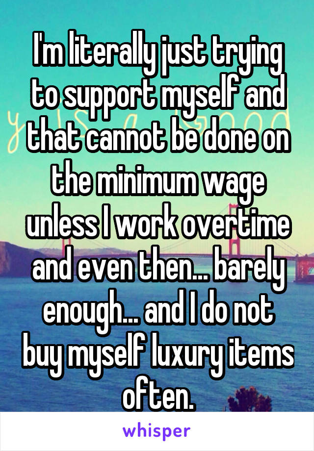 I'm literally just trying to support myself and that cannot be done on the minimum wage unless I work overtime and even then... barely enough... and I do not buy myself luxury items often.