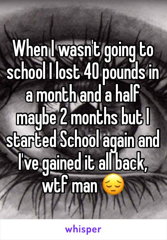 When I wasn't going to school I lost 40 pounds in a month and a half maybe 2 months but I started School again and I've gained it all back, wtf man 😔 