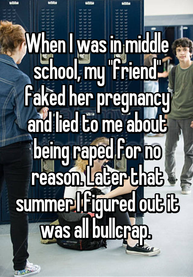 When I was in middle school, my "friend" faked her pregnancy and lied to me about being raped for no reason. Later that summer I figured out it was all bullcrap. 