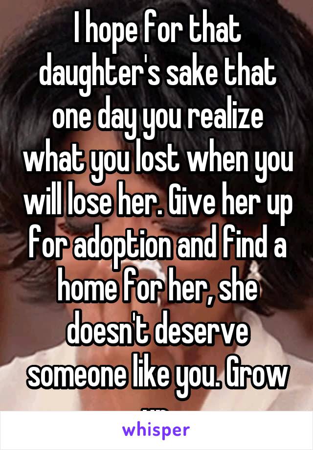 I hope for that daughter's sake that one day you realize what you lost when you will lose her. Give her up for adoption and find a home for her, she doesn't deserve someone like you. Grow up.