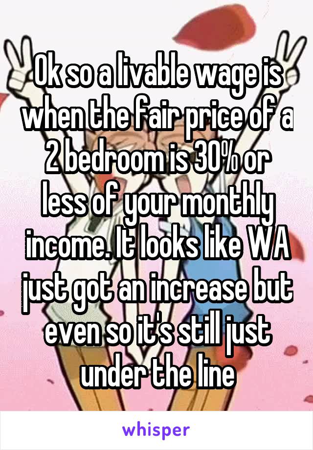 Ok so a livable wage is when the fair price of a 2 bedroom is 30% or less of your monthly income. It looks like WA just got an increase but even so it's still just under the line