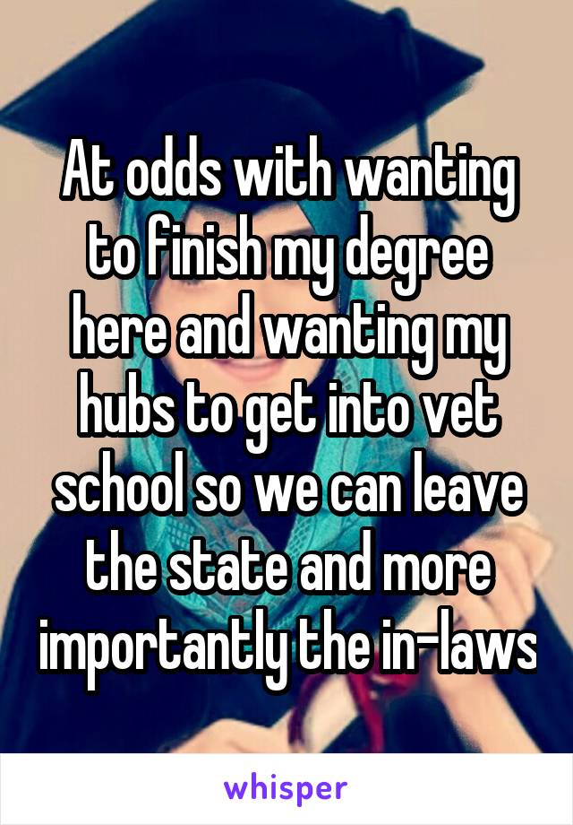 At odds with wanting to finish my degree here and wanting my hubs to get into vet school so we can leave the state and more importantly the in-laws