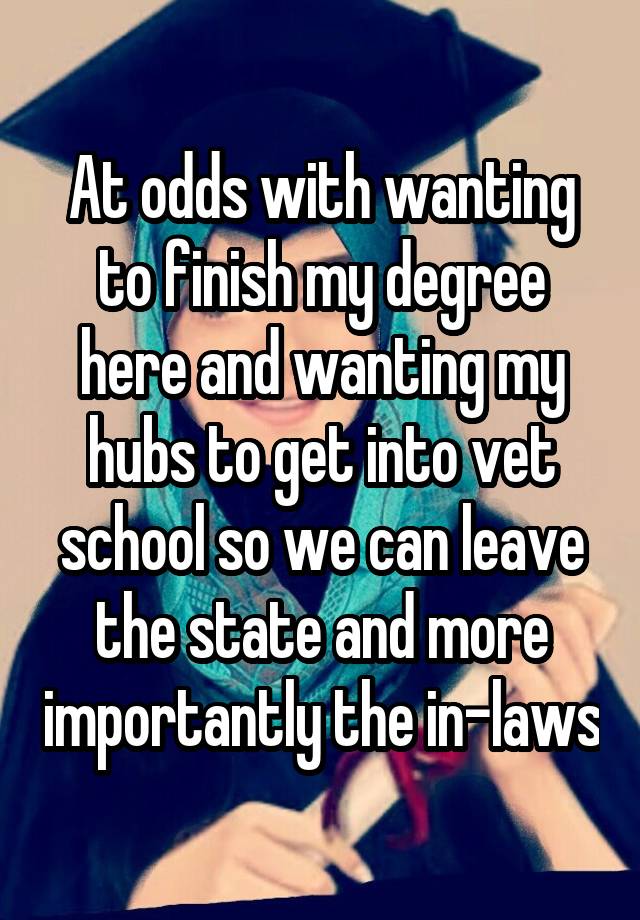 At odds with wanting to finish my degree here and wanting my hubs to get into vet school so we can leave the state and more importantly the in-laws