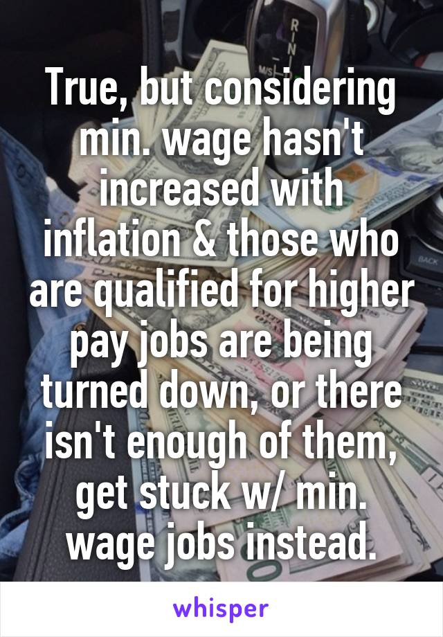 True, but considering min. wage hasn't increased with inflation & those who are qualified for higher pay jobs are being turned down, or there isn't enough of them, get stuck w/ min. wage jobs instead.