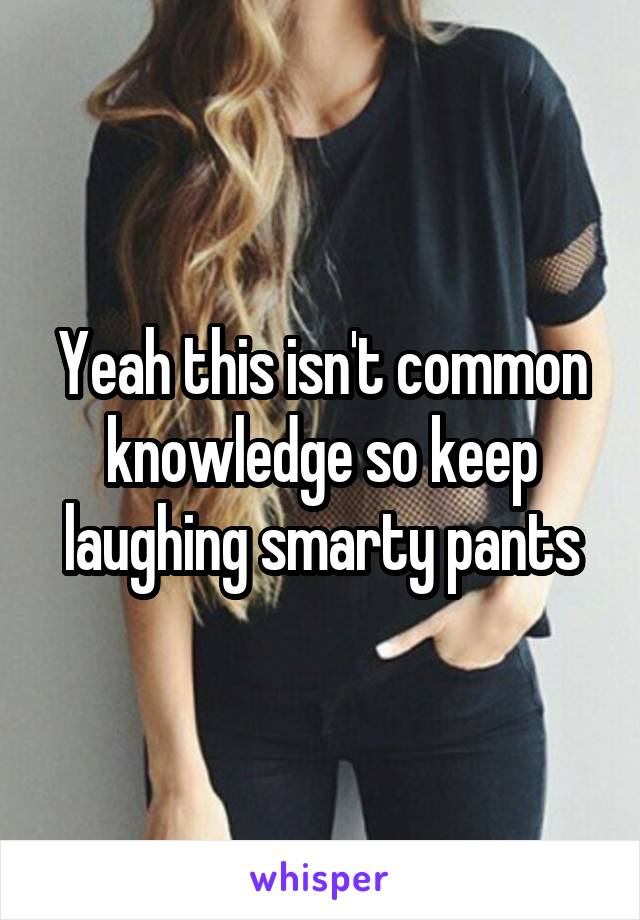 Yeah this isn't common knowledge so keep laughing smarty pants