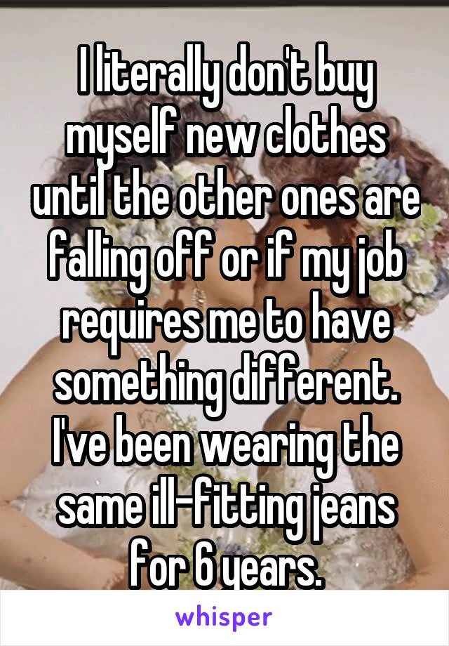 I literally don't buy myself new clothes until the other ones are falling off or if my job requires me to have something different. I've been wearing the same ill-fitting jeans for 6 years.