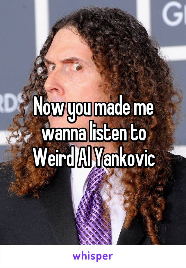 Now you made me wanna listen to
Weird Al Yankovic