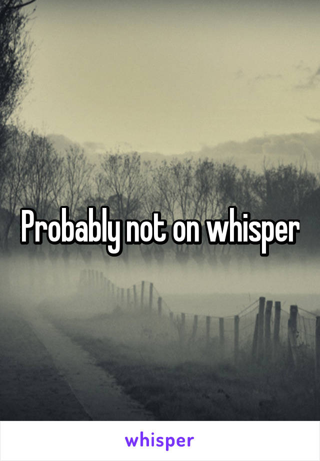 Probably not on whisper