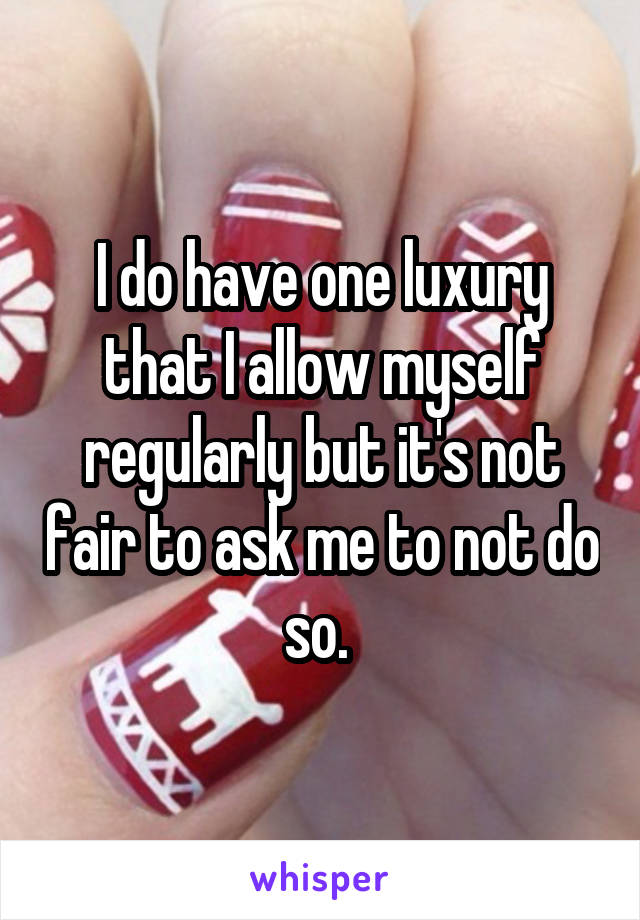 I do have one luxury that I allow myself regularly but it's not fair to ask me to not do so. 