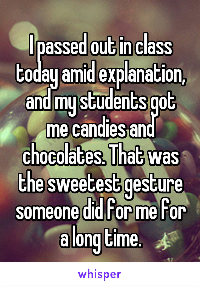I passed out in class today amid explanation, and my students got me candies and chocolates. That was the sweetest gesture someone did for me for a long time.