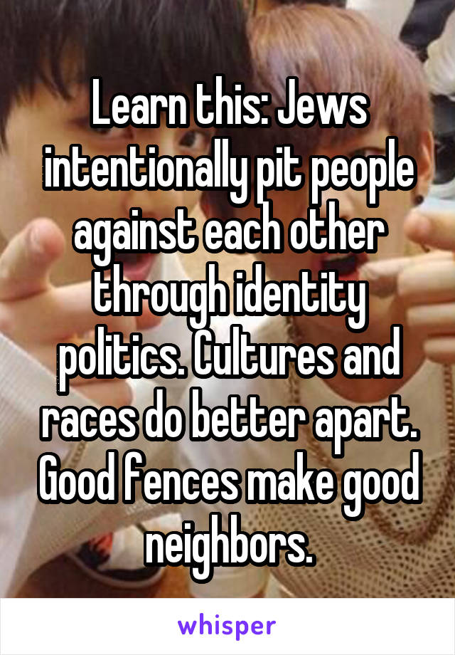 Learn this: Jews intentionally pit people against each other through identity politics. Cultures and races do better apart. Good fences make good neighbors.