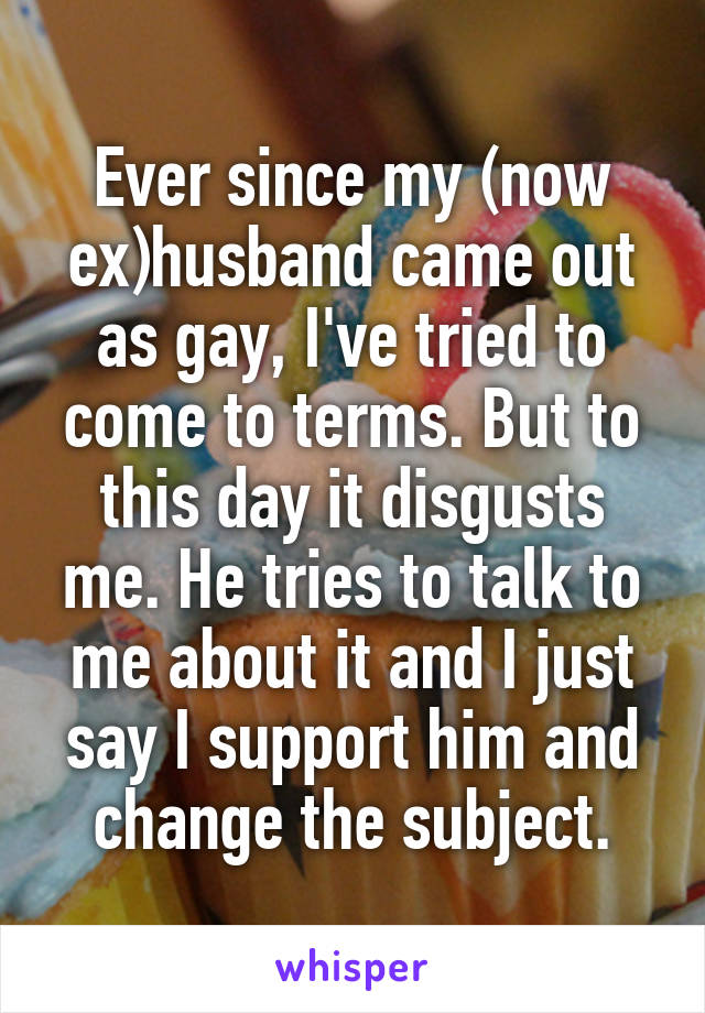 Ever since my (now ex)husband came out as gay, I've tried to come to terms. But to this day it disgusts me. He tries to talk to me about it and I just say I support him and change the subject.