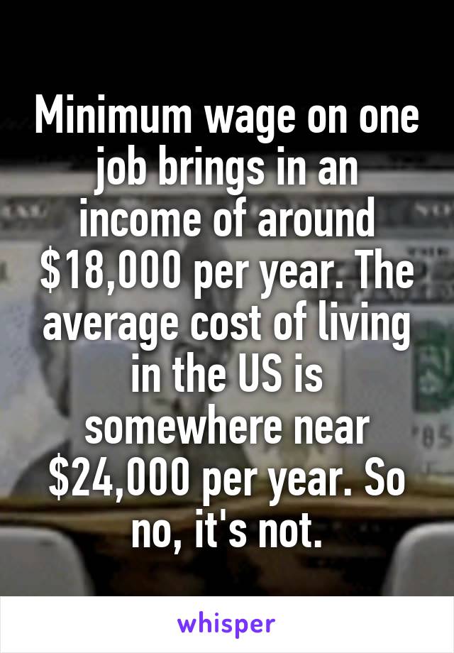 Minimum wage on one job brings in an income of around $18,000 per year. The average cost of living in the US is somewhere near $24,000 per year. So no, it's not.