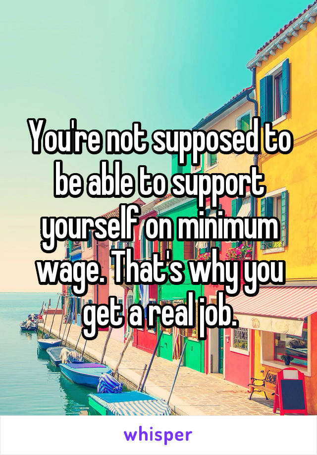 You're not supposed to be able to support yourself on minimum wage. That's why you get a real job.