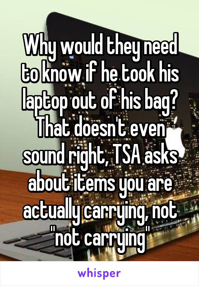 Why would they need to know if he took his laptop out of his bag? That doesn't even sound right, TSA asks about items you are actually carrying, not "not carrying"
