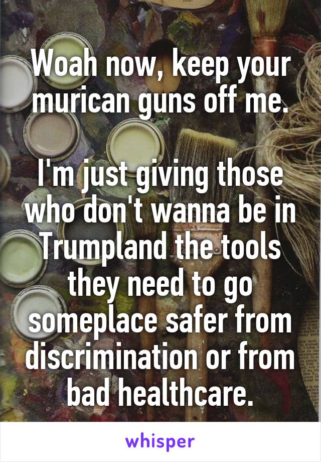 Woah now, keep your murican guns off me.

I'm just giving those who don't wanna be in Trumpland the tools they need to go someplace safer from discrimination or from bad healthcare.