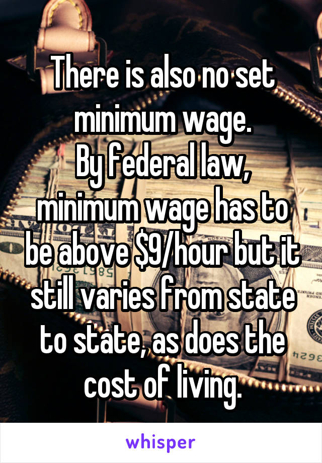 There is also no set minimum wage.
By federal law, minimum wage has to be above $9/hour but it still varies from state to state, as does the cost of living.