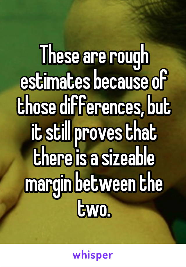 These are rough estimates because of those differences, but it still proves that there is a sizeable margin between the two.