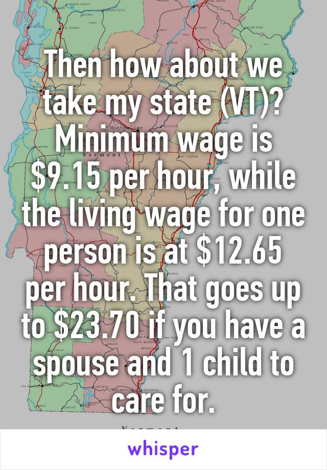 Then how about we take my state (VT)?
Minimum wage is $9.15 per hour, while the living wage for one person is at $12.65 per hour. That goes up to $23.70 if you have a spouse and 1 child to care for.