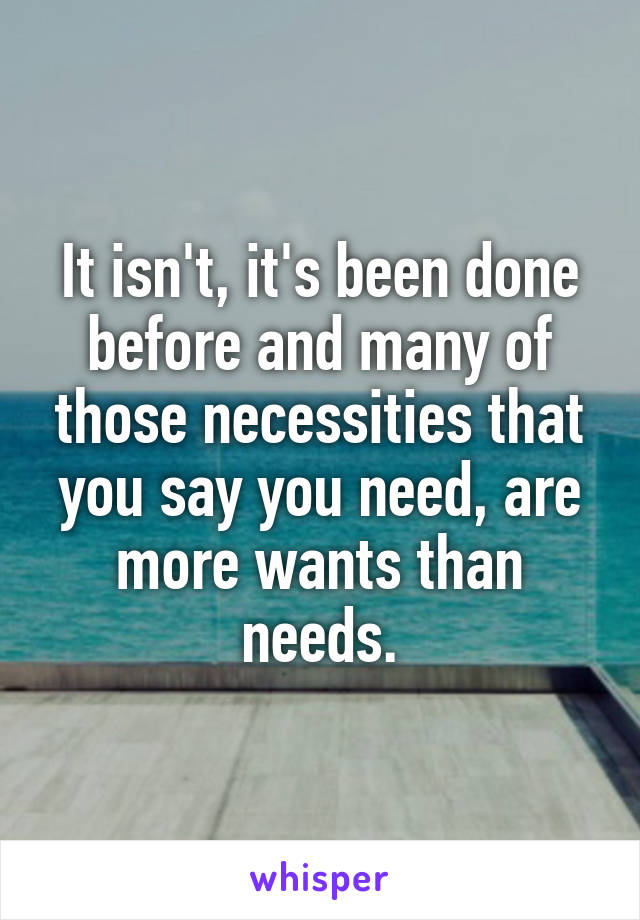 It isn't, it's been done before and many of those necessities that you say you need, are more wants than needs.