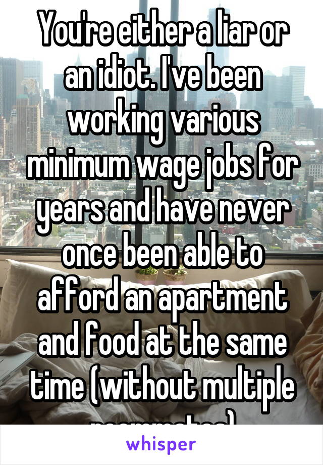 You're either a liar or an idiot. I've been working various minimum wage jobs for years and have never once been able to afford an apartment and food at the same time (without multiple roommates)