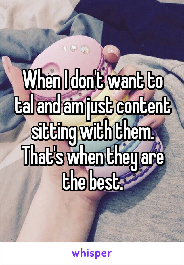 When I don't want to tal and am just content sitting with them. That's when they are the best.