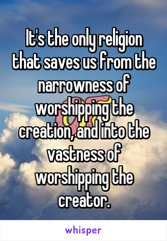 It's the only religion that saves us from the narrowness of worshipping the creation, and into the vastness of worshipping the creator.