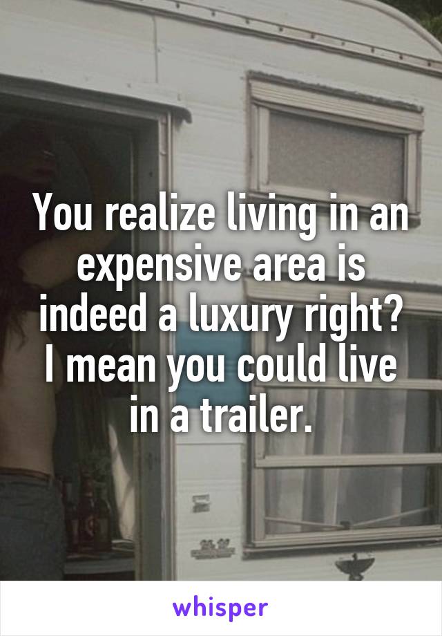 You realize living in an expensive area is indeed a luxury right?
I mean you could live in a trailer.