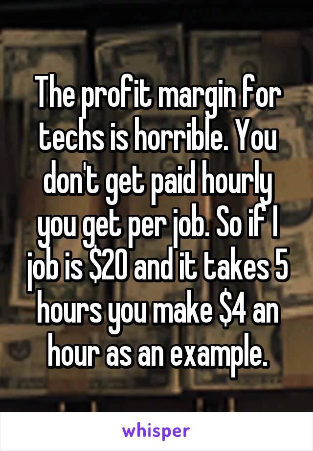 The profit margin for techs is horrible. You don't get paid hourly you get per job. So if I job is $20 and it takes 5 hours you make $4 an hour as an example.