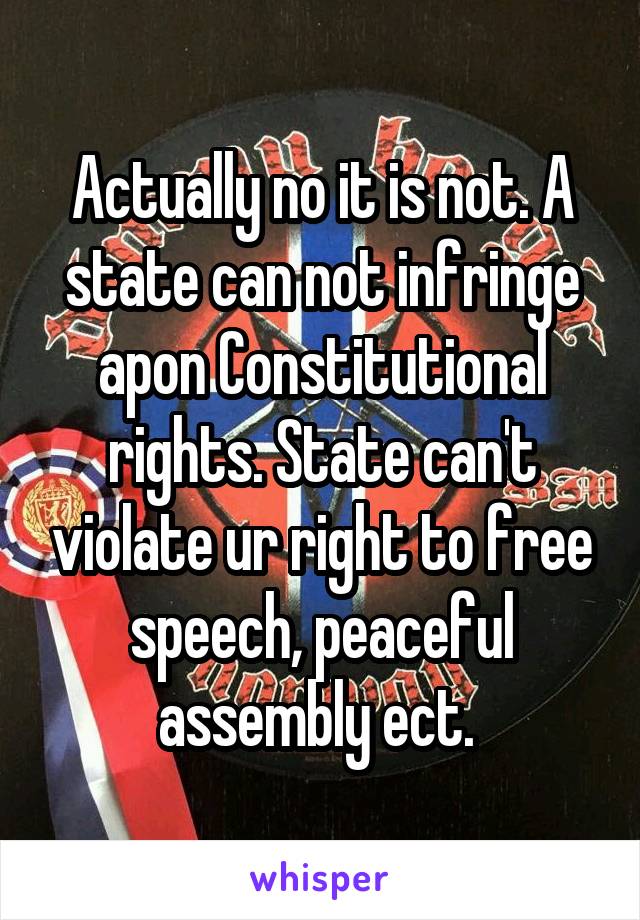 Actually no it is not. A state can not infringe apon Constitutional rights. State can't violate ur right to free speech, peaceful assembly ect. 