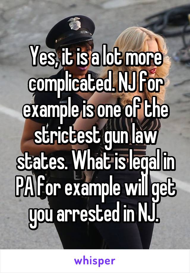 Yes, it is a lot more complicated. NJ for example is one of the strictest gun law states. What is legal in PA for example will get you arrested in NJ. 