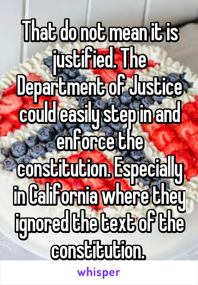 That do not mean it is justified. The Department of Justice could easily step in and enforce the constitution. Especially in California where they ignored the text of the constitution. 