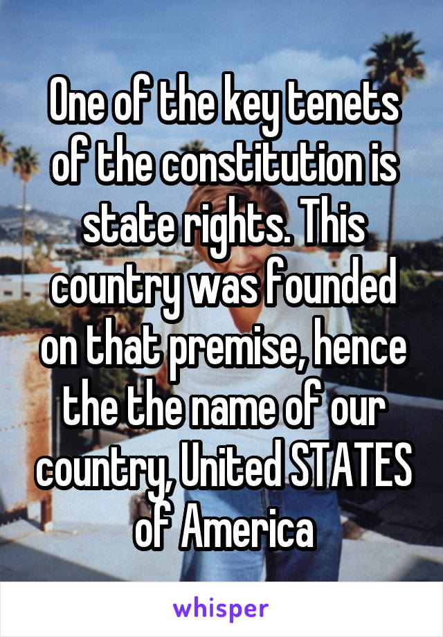 One of the key tenets of the constitution is state rights. This country was founded on that premise, hence the the name of our country, United STATES of America