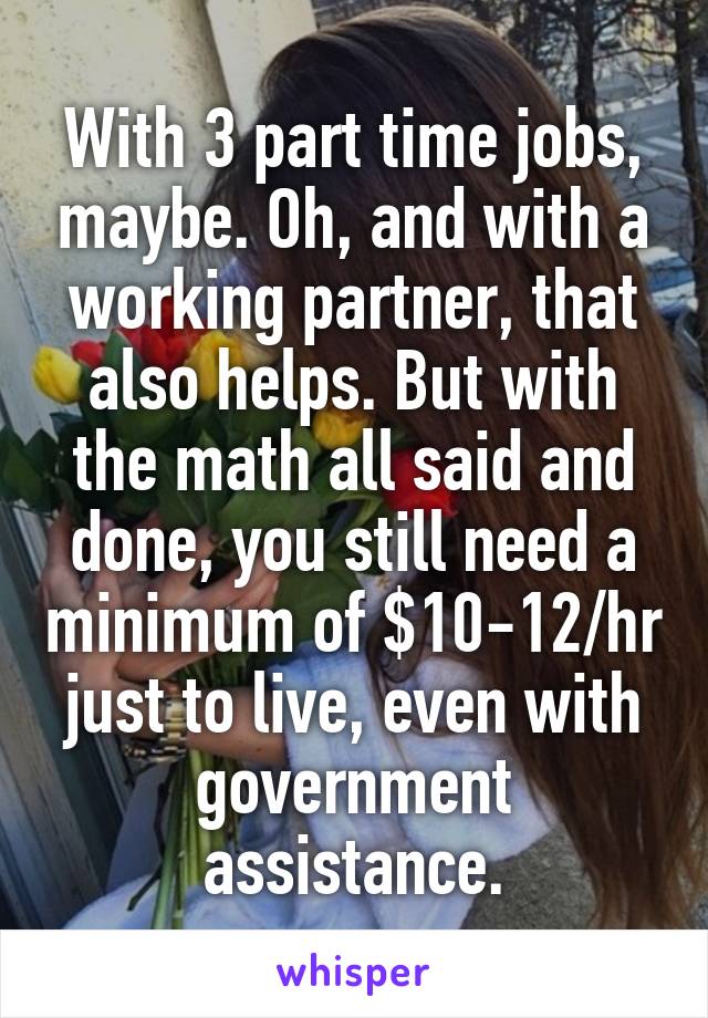 With 3 part time jobs, maybe. Oh, and with a working partner, that also helps. But with the math all said and done, you still need a minimum of $10-12/hr just to live, even with government assistance.