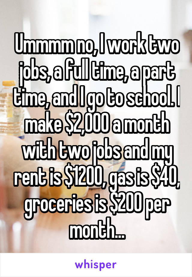 Ummmm no, I work two jobs, a full time, a part time, and I go to school. I make $2,000 a month with two jobs and my rent is $1200, gas is $40, groceries is $200 per month...