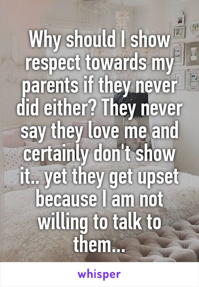 Why should I show respect towards my parents if they never did either? They never say they love me and certainly don't show it.. yet they get upset because I am not willing to talk to them...