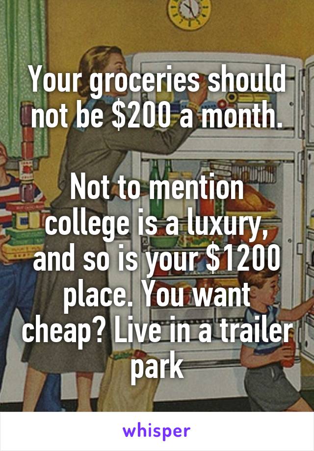 Your groceries should not be $200 a month.

Not to mention college is a luxury, and so is your $1200 place. You want cheap? Live in a trailer park