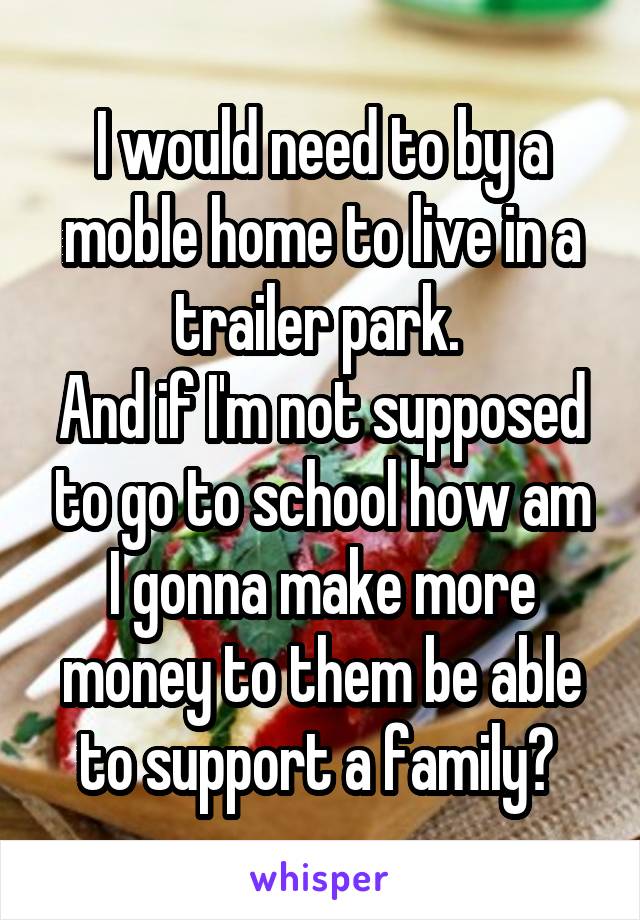 I would need to by a moble home to live in a trailer park. 
And if I'm not supposed to go to school how am I gonna make more money to them be able to support a family? 