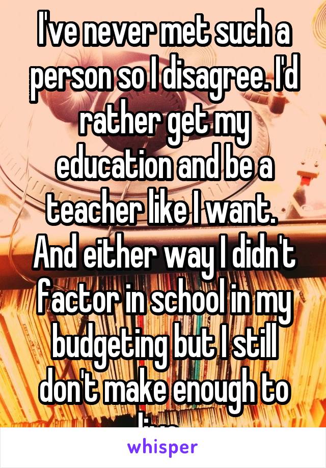 I've never met such a person so I disagree. I'd rather get my education and be a teacher like I want. 
And either way I didn't factor in school in my budgeting but I still don't make enough to live. 