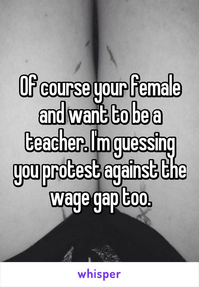 Of course your female and want to be a teacher. I'm guessing you protest against the wage gap too.