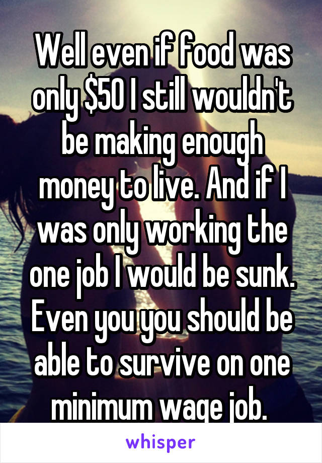 Well even if food was only $50 I still wouldn't be making enough money to live. And if I was only working the one job I would be sunk. Even you you should be able to survive on one minimum wage job. 