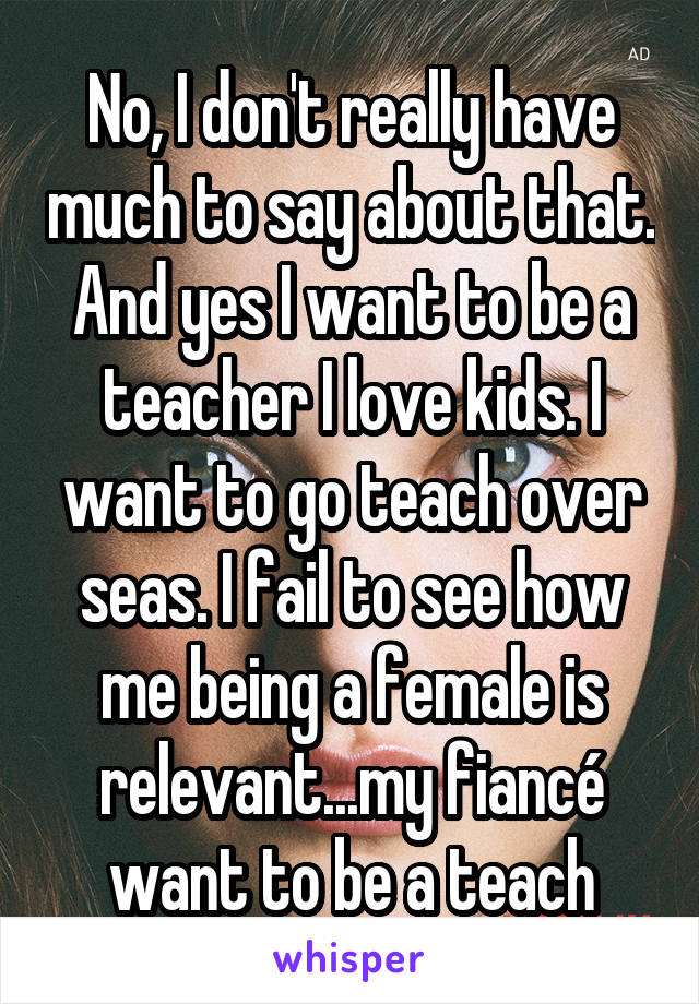 No, I don't really have much to say about that. And yes I want to be a teacher I love kids. I want to go teach over seas. I fail to see how me being a female is relevant...my fiancé want to be a teach