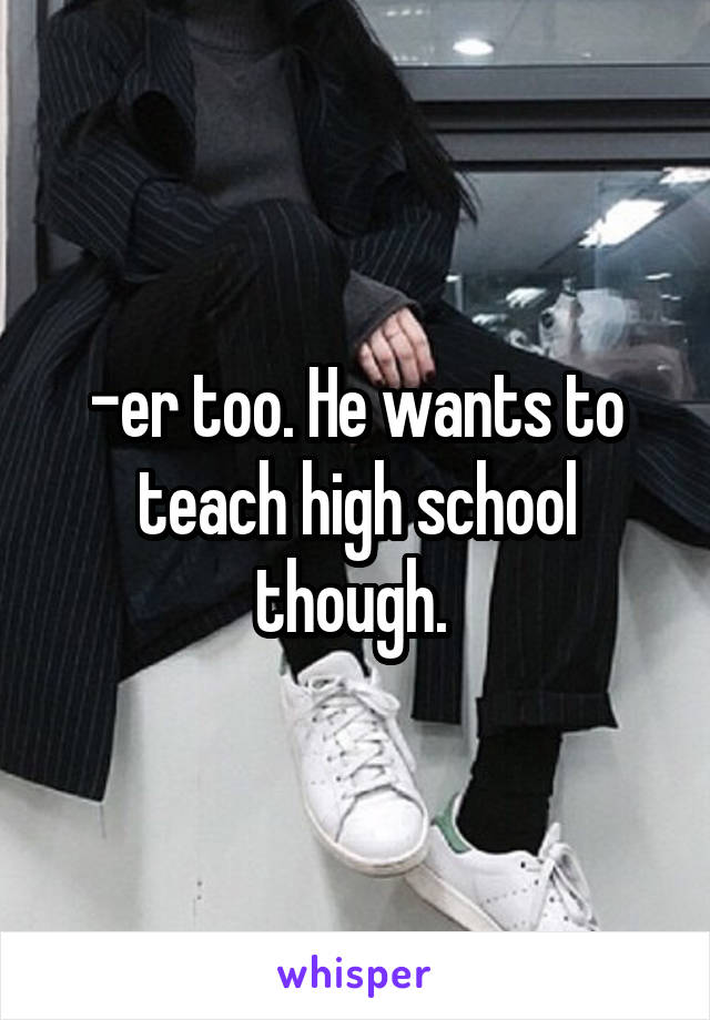 -er too. He wants to teach high school though. 