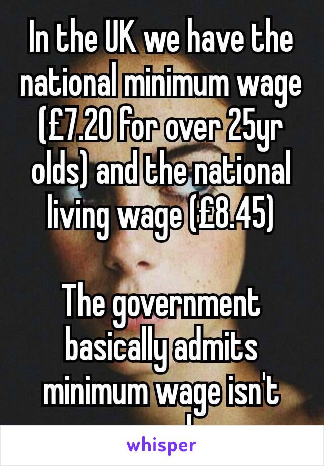 In the UK we have the national minimum wage (£7.20 for over 25yr olds) and the national living wage (£8.45)

The government basically admits minimum wage isn't enough.