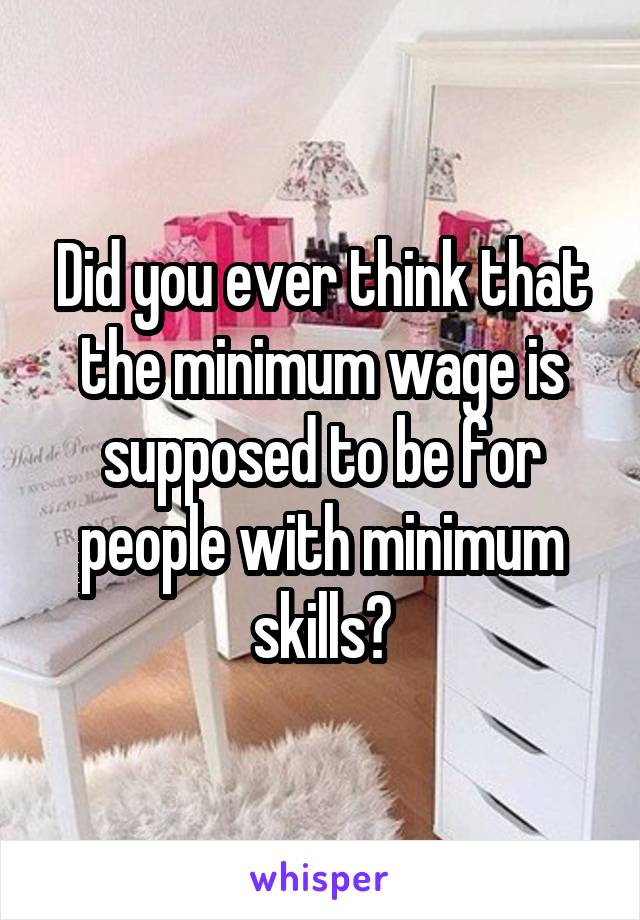 Did you ever think that the minimum wage is supposed to be for people with minimum skills?