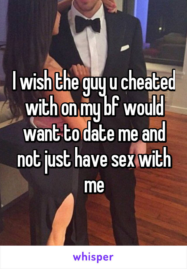 I wish the guy u cheated with on my bf would want to date me and not just have sex with me